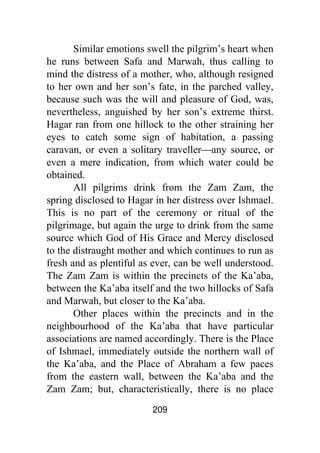 209
Similar emotions swell the pilgrim’s heart when
he runs between Safa and Marwah, thus calling to
mind the distress of a mother, who, although resigned
to her own and her son’s fate, in the parched valley,
because such was the will and pleasure of God, was,
nevertheless, anguished by her son’s extreme thirst.
Hagar ran from one hillock to the other straining her
eyes to catch some sign of habitation, a passing
caravan, or even a solitary traveller⎯any source, or
even a mere indication, from which water could be
obtained.
All pilgrims drink from the Zam Zam, the
spring disclosed to Hagar in her distress over Ishmael.
This is no part of the ceremony or ritual of the
pilgrimage, but again the urge to drink from the same
source which God of His Grace and Mercy disclosed
to the distraught mother and which continues to run as
fresh and as plentiful as ever, can be well understood.
The Zam Zam is within the precincts of the Ka’aba,
between the Ka’aba itself and the two hillocks of Safa
and Marwah, but closer to the Ka’aba.
Other places within the precincts and in the
neighbourhood of the Ka’aba that have particular
associations are named accordingly. There is the Place
of Ishmael, immediately outside the northern wall of
the Ka’aba, and the Place of Abraham a few paces
from the eastern wall, between the Ka’aba and the
Zam Zam; but, characteristically, there is no place
 