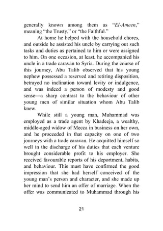 21
generally known among them as “El-Ameen,”
meaning “the Trusty,” or “the Faithful.”
At home he helped with the household chores,
and outside he assisted his uncle by carrying out such
tasks and duties as pertained to him or were assigned
to him. On one occasion, at least, he accompanied his
uncle in a trade caravan to Syria. During the course of
this journey, Abu Talib observed that his young
nephew possessed a reserved and retiring disposition,
betrayed no inclination toward levity or indulgence,
and was indeed a person of modesty and good
sense⎯a sharp contrast to the behaviour of other
young men of similar situation whom Abu Talib
knew.
While still a young man, Muhammad was
employed as a trade agent by Khadeeja, a wealthy,
middle-aged widow of Mecca in business on her own,
and he proceeded in that capacity on one of two
journeys with a trade caravan. He acquitted himself so
well in the discharge of his duties that each venture
brought considerable profit to his employer. She
received favourable reports of his deportment, habits,
and behaviour. This must have confirmed the good
impression that she had herself conceived of the
young man’s person and character, and she made up
her mind to send him an offer of marriage. When the
offer was communicated to Muhammad through his
 