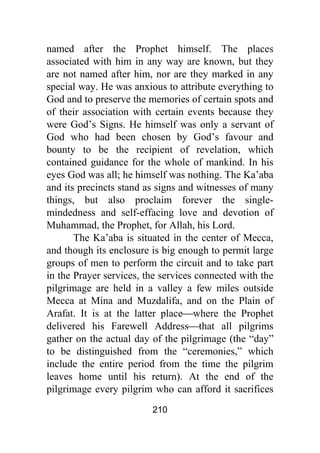 210
named after the Prophet himself. The places
associated with him in any way are known, but they
are not named after him, nor are they marked in any
special way. He was anxious to attribute everything to
God and to preserve the memories of certain spots and
of their association with certain events because they
were God’s Signs. He himself was only a servant of
God who had been chosen by God’s favour and
bounty to be the recipient of revelation, which
contained guidance for the whole of mankind. In his
eyes God was all; he himself was nothing. The Ka’aba
and its precincts stand as signs and witnesses of many
things, but also proclaim forever the single-
mindedness and self-effacing love and devotion of
Muhammad, the Prophet, for Allah, his Lord.
The Ka’aba is situated in the center of Mecca,
and though its enclosure is big enough to permit large
groups of men to perform the circuit and to take part
in the Prayer services, the services connected with the
pilgrimage are held in a valley a few miles outside
Mecca at Mina and Muzdalifa, and on the Plain of
Arafat. It is at the latter place⎯where the Prophet
delivered his Farewell Address⎯that all pilgrims
gather on the actual day of the pilgrimage (the “day”
to be distinguished from the “ceremonies,” which
include the entire period from the time the pilgrim
leaves home until his return). At the end of the
pilgrimage every pilgrim who can afford it sacrifices
 