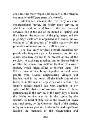 212
constitute the more responsible sections of the Muslim
community in different parts of the world.
All Islamic services, the five daily ones for
congregational Prayer, the Friday noon service, in
which an address is delivered, the two Festival
services, one at the end of the month of fasting, and
the other on the occasion of the pilgrimage, and the
pilgrimage itself, are so organised as to ensure the co-
operation of all sections of Muslim society for the
promotion of human welfare in all its aspects.
The five daily services provide occasions for
people who frequent a particular mosque, and for any
others who may chance to be present at any of the
services, to exchange greetings and to discuss before
or after the service any matters, local or of a wider
import, which might affect or interest them. The
Friday noon service brings together in rural areas
people from several neighbouring villages and
hamlets, and in the towns all the inhabitants of the
town, or, in the case of large cities, of a section. The
Imam’s address should deal with questions in any
sphere of life that are of common interest to those
participating in the service. In the early days of Islam
the Friday service was led in the capital by the
Khalifa, the head of state, and in the provincial towns
and rural areas, by the Governor, head of the district,
or by some other prominent citizen deemed capable of
leading the members of the congregation and
 
