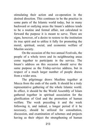 213
stimulating their action and co-operation in the
desired direction. This continues to be the practice in
some parts of the Islamic world today, but in many
backward or outlying areas the Imam’s address tends
to be a routine and formal affair, not calculated to
forward the purpose it is meant to serve. There are
signs, however, of a desire to restore to the institution
its true spirit and to utilize it fully for promoting the
moral, spiritual, social, and economic welfare of
Muslim society.
On the occasion of the two annual Festivals, the
people of a whole town and its neighbouring areas
come together to participate in the service. The
Imam’s address on this occasion should serve the
same purpose as the Friday-service address, but in
respect of a much larger number of people drawn
from a wider area.
The pilgrimage draws Muslims together at
Mecca from the ends of the earth. It should be a truly
representative gathering of the whole Islamic world.
In effect, it should be the World Assembly of Islam
gathered together in spiritual association for the
glorification of God and the promotion of human
welfare. The week preceding it and the week
following it, and indeed, a longer period if it be
necessary, should be utilized for consultation,
discussion, and examination of schemes and projects
having as their object the strengthening of human
 