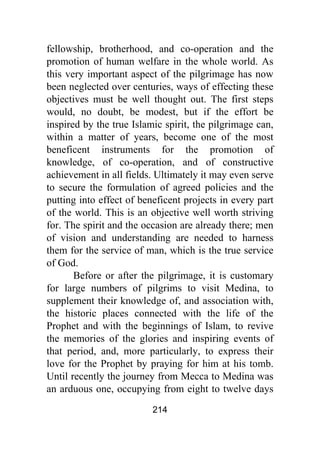 214
fellowship, brotherhood, and co-operation and the
promotion of human welfare in the whole world. As
this very important aspect of the pilgrimage has now
been neglected over centuries, ways of effecting these
objectives must be well thought out. The first steps
would, no doubt, be modest, but if the effort be
inspired by the true Islamic spirit, the pilgrimage can,
within a matter of years, become one of the most
beneficent instruments for the promotion of
knowledge, of co-operation, and of constructive
achievement in all fields. Ultimately it may even serve
to secure the formulation of agreed policies and the
putting into effect of beneficent projects in every part
of the world. This is an objective well worth striving
for. The spirit and the occasion are already there; men
of vision and understanding are needed to harness
them for the service of man, which is the true service
of God.
Before or after the pilgrimage, it is customary
for large numbers of pilgrims to visit Medina, to
supplement their knowledge of, and association with,
the historic places connected with the life of the
Prophet and with the beginnings of Islam, to revive
the memories of the glories and inspiring events of
that period, and, more particularly, to express their
love for the Prophet by praying for him at his tomb.
Until recently the journey from Mecca to Medina was
an arduous one, occupying from eight to twelve days
 