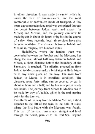 215
in either direction. It was made by camel, which is,
under the best of circumstances, not the most
comfortable or convenient mode of transport. A few
years ago a macadamized road was completed through
the desert between Jeddah (port and airport for
Mecca) and Medina, and the journey can now be
made by car in about six hours or by bus in the course
of a day. More recently, local air services have also
become available. The distance between Jeddah and
Medina is, roughly, two hundred miles.
Hudaibiyya, where the famous truce was
concluded between the Prophet and the Meccans, lies
along the road almost half way between Jeddah and
Mecca, a short distance before the boundary of the
Sanctuary is reached. The pilgrim proceeding from
Jeddah to Mecca may make a brief stop at Hudaibiyya
or at any other place on the way. The road from
Jeddah to Mecca is in excellent condition. The
distance, some forty miles, can be covered by car in
about an hour and a half, and by bus in approximately
two hours. The journey from Mecca to Medina has to
be made by way of Jeddah, which is the real starting
point for the journey.
Two thirds of the way from Jeddah to Medina, a short
distance to the left of the road, is the field of Badr,
where the first battle with the Meccans was fought.
This part of the road runs almost straight and level
through the desert, parallel to the Red Sea. Beyond
 