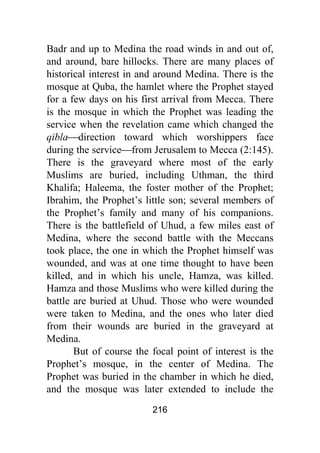 216
Badr and up to Medina the road winds in and out of,
and around, bare hillocks. There are many places of
historical interest in and around Medina. There is the
mosque at Quba, the hamlet where the Prophet stayed
for a few days on his first arrival from Mecca. There
is the mosque in which the Prophet was leading the
service when the revelation came which changed the
qibla⎯direction toward which worshippers face
during the service⎯from Jerusalem to Mecca (2:145).
There is the graveyard where most of the early
Muslims are buried, including Uthman, the third
Khalifa; Haleema, the foster mother of the Prophet;
Ibrahim, the Prophet’s little son; several members of
the Prophet’s family and many of his companions.
There is the battlefield of Uhud, a few miles east of
Medina, where the second battle with the Meccans
took place, the one in which the Prophet himself was
wounded, and was at one time thought to have been
killed, and in which his uncle, Hamza, was killed.
Hamza and those Muslims who were killed during the
battle are buried at Uhud. Those who were wounded
were taken to Medina, and the ones who later died
from their wounds are buried in the graveyard at
Medina.
But of course the focal point of interest is the
Prophet’s mosque, in the center of Medina. The
Prophet was buried in the chamber in which he died,
and the mosque was later extended to include the
 