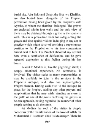 217
burial site. Abu Bakr and Umar, the first two Khalifas,
are also buried here, alongside of the Prophet,
permission having been given by the Prophet’s wife
Ayesha, to whom the chamber belonged. The graves
are enclosed within four walls and the only view of
them may be obtained through a grille in the southern
wall. This is a precaution both for safeguarding the
graves and also against visitors indulging in any act or
practice which might savor of ascribing a superhuman
position to the Prophet or to his two companions
buried next to him. The Prophet abhorred any act that
bore even a semblance of deification, and he gave
repeated expression to this feeling during his last
hours.
A visit to Medina is, like the pilgrimage itself, a
deeply emotional experience. No ceremonial is
involved. The visitor seeks as many opportunities as
may be available to join in the services in the
Prophet’s mosque, and also for supererogatory
Prayers therein. During each visit to the mosque he
prays for the Prophet, adding any other prayers and
supplications that he may wish, standing as close to
the grille or one of the walls enclosing the graves as
he can approach, having regard to the number of other
people seeking to do the same.
At Medina the soul of the visitor is deeply
conscious of the manifestation of the love of Allah for
Muhammad, His servant and His Messenger. There he
 