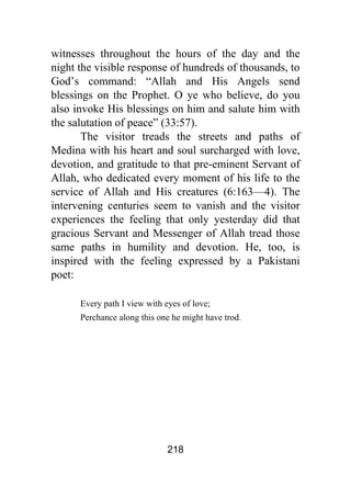 218
witnesses throughout the hours of the day and the
night the visible response of hundreds of thousands, to
God’s command: “Allah and His Angels send
blessings on the Prophet. O ye who believe, do you
also invoke His blessings on him and salute him with
the salutation of peace” (33:57).
The visitor treads the streets and paths of
Medina with his heart and soul surcharged with love,
devotion, and gratitude to that pre-eminent Servant of
Allah, who dedicated every moment of his life to the
service of Allah and His creatures (6:163—4). The
intervening centuries seem to vanish and the visitor
experiences the feeling that only yesterday did that
gracious Servant and Messenger of Allah tread those
same paths in humility and devotion. He, too, is
inspired with the feeling expressed by a Pakistani
poet:
Every path I view with eyes of love;
Perchance along this one he might have trod.
 
