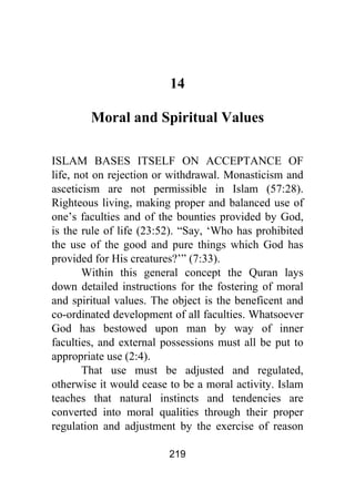 219
14
Moral and Spiritual Values
ISLAM BASES ITSELF ON ACCEPTANCE OF
life, not on rejection or withdrawal. Monasticism and
asceticism are not permissible in Islam (57:28).
Righteous living, making proper and balanced use of
one’s faculties and of the bounties provided by God,
is the rule of life (23:52). “Say, ‘Who has prohibited
the use of the good and pure things which God has
provided for His creatures?’” (7:33).
Within this general concept the Quran lays
down detailed instructions for the fostering of moral
and spiritual values. The object is the beneficent and
co-ordinated development of all faculties. Whatsoever
God has bestowed upon man by way of inner
faculties, and external possessions must all be put to
appropriate use (2:4).
That use must be adjusted and regulated,
otherwise it would cease to be a moral activity. Islam
teaches that natural instincts and tendencies are
converted into moral qualities through their proper
regulation and adjustment by the exercise of reason
 