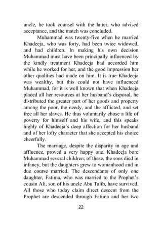 22
uncle, he took counsel with the latter, who advised
acceptance, and the match was concluded.
Muhammad was twenty-five when he married
Khadeeja, who was forty, had been twice widowed,
and had children. In making his own decision
Muhammad must have been principally influenced by
the kindly treatment Khadeeja had accorded him
while he worked for her, and the good impression her
other qualities had made on him. It is true Khadeeja
was wealthy, but this could not have influenced
Muhammad, for it is well known that when Khadeeja
placed all her resources at her husband’s disposal, he
distributed the greater part of her goods and property
among the poor, the needy, and the afflicted, and set
free all her slaves. He thus voluntarily chose a life of
poverty for himself and his wife, and this speaks
highly of Khadeeja’s deep affection for her husband
and of her lofty character that she accepted his choice
cheerfully.
The marriage, despite the disparity in age and
affluence, proved a very happy one. Khadeeja bore
Muhammad several children; of these, the sons died in
infancy, but the daughters grew to womanhood and in
due course married. The descendants of only one
daughter, Fatima, who was married to the Prophet’s
cousin Ali, son of his uncle Abu Talib, have survived.
All those who today claim direct descent from the
Prophet are descended through Fatima and her two
 