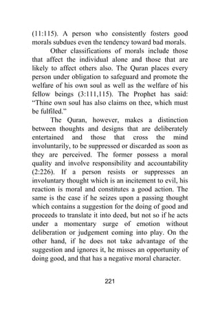221
(11:115). A person who consistently fosters good
morals subdues even the tendency toward bad morals.
Other classifications of morals include those
that affect the individual alone and those that are
likely to affect others also. The Quran places every
person under obligation to safeguard and promote the
welfare of his own soul as well as the welfare of his
fellow beings (3:111,115). The Prophet has said:
“Thine own soul has also claims on thee, which must
be fulfiled.”
The Quran, however, makes a distinction
between thoughts and designs that are deliberately
entertained and those that cross the mind
involuntarily, to be suppressed or discarded as soon as
they are perceived. The former possess a moral
quality and involve responsibility and accountability
(2:226). If a person resists or suppresses an
involuntary thought which is an incitement to evil, his
reaction is moral and constitutes a good action. The
same is the case if he seizes upon a passing thought
which contains a suggestion for the doing of good and
proceeds to translate it into deed, but not so if he acts
under a momentary surge of emotion without
deliberation or judgement coming into play. On the
other hand, if he does not take advantage of the
suggestion and ignores it, he misses an opportunity of
doing good, and that has a negative moral character.
 
