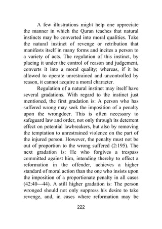 222
A few illustrations might help one appreciate
the manner in which the Quran teaches that natural
instincts may be converted into moral qualities. Take
the natural instinct of revenge or retribution that
manifests itself in many forms and incites a person to
a variety of acts. The regulation of this instinct, by
placing it under the control of reason and judgement,
converts it into a moral quality; whereas, if it be
allowed to operate unrestrained and uncontrolled by
reason, it cannot acquire a moral character.
Regulation of a natural instinct may itself have
several gradations. With regard to the instinct just
mentioned, the first gradation is: A person who has
suffered wrong may seek the imposition of a penalty
upon the wrongdoer. This is often necessary to
safeguard law and order, not only through its deterrent
effect on potential lawbreakers, but also by removing
the temptation to unrestrained violence on the part of
the injured person. However, the penalty must not be
out of proportion to the wrong suffered (2:195). The
next gradation is: He who forgives a trespass
committed against him, intending thereby to effect a
reformation in the offender, achieves a higher
standard of moral action than the one who insists upon
the imposition of a proportionate penalty in all cases
(42:40⎯44). A still higher gradation is: The person
wronged should not only suppress his desire to take
revenge, and, in cases where reformation may be
 