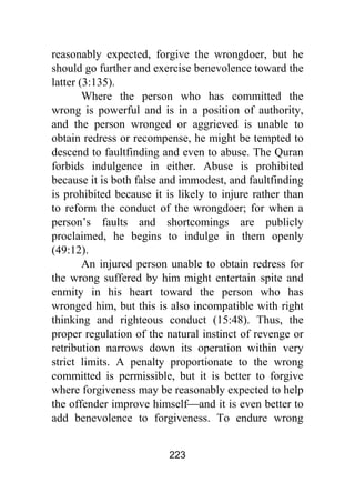 223
reasonably expected, forgive the wrongdoer, but he
should go further and exercise benevolence toward the
latter (3:135).
Where the person who has committed the
wrong is powerful and is in a position of authority,
and the person wronged or aggrieved is unable to
obtain redress or recompense, he might be tempted to
descend to faultfinding and even to abuse. The Quran
forbids indulgence in either. Abuse is prohibited
because it is both false and immodest, and faultfinding
is prohibited because it is likely to injure rather than
to reform the conduct of the wrongdoer; for when a
person’s faults and shortcomings are publicly
proclaimed, he begins to indulge in them openly
(49:12).
An injured person unable to obtain redress for
the wrong suffered by him might entertain spite and
enmity in his heart toward the person who has
wronged him, but this is also incompatible with right
thinking and righteous conduct (15:48). Thus, the
proper regulation of the natural instinct of revenge or
retribution narrows down its operation within very
strict limits. A penalty proportionate to the wrong
committed is permissible, but it is better to forgive
where forgiveness may be reasonably expected to help
the offender improve himself⎯and it is even better to
add benevolence to forgiveness. To endure wrong
 