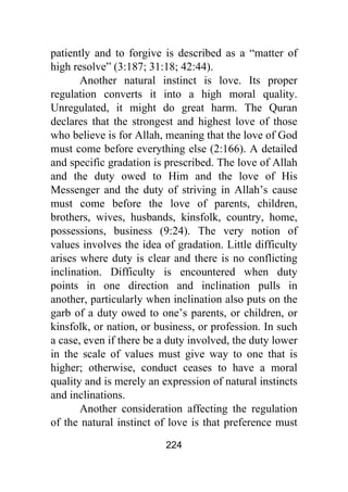 224
patiently and to forgive is described as a “matter of
high resolve” (3:187; 31:18; 42:44).
Another natural instinct is love. Its proper
regulation converts it into a high moral quality.
Unregulated, it might do great harm. The Quran
declares that the strongest and highest love of those
who believe is for Allah, meaning that the love of God
must come before everything else (2:166). A detailed
and specific gradation is prescribed. The love of Allah
and the duty owed to Him and the love of His
Messenger and the duty of striving in Allah’s cause
must come before the love of parents, children,
brothers, wives, husbands, kinsfolk, country, home,
possessions, business (9:24). The very notion of
values involves the idea of gradation. Little difficulty
arises where duty is clear and there is no conflicting
inclination. Difficulty is encountered when duty
points in one direction and inclination pulls in
another, particularly when inclination also puts on the
garb of a duty owed to one’s parents, or children, or
kinsfolk, or nation, or business, or profession. In such
a case, even if there be a duty involved, the duty lower
in the scale of values must give way to one that is
higher; otherwise, conduct ceases to have a moral
quality and is merely an expression of natural instincts
and inclinations.
Another consideration affecting the regulation
of the natural instinct of love is that preference must
 