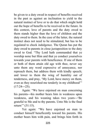 225
be given to a duty owed in respect of benefits received
in the past as against an inclination to yield to the
natural instinct of love or to do that which might hold
out the hope of benefits to be received in the future. In
this context, love of parents and the duty owed to
them stands higher than the love of children and the
duty owed to them. In the case of the latter, the natural
instinct does not need to be stimulated, but has to be
regulated to check indulgence. The Quran has put the
duty owed to parents in close juxtaposition to the duty
owed to God. “Thy Lord hath commanded that ye
worship none but Him and that ye conduct yourselves
towards your parents with beneficence. If one of them
or both of them attain old age with thee, never say
unto them any word expressive of annoyance, nor
reproach them, but address them with kindly speech;
and lower to them the wing of humility out of
tenderness, and pray, ‘My Lord, have mercy on them,
even as they nourished me tenderly in my childhood’”
(17:24⎯25).
Again: “We have enjoined on man concerning
his parents⎯his mother bears him in weakness upon
weakness, and his weaning takes two years⎯‘Be
grateful to Me and to thy parents. Unto Me is the final
return’” (31:15).
Yet again: “We have enjoined on man to
conduct himself beneficently toward his parents. His
mother bears him with pain, and brings him forth in
 