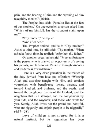 226
pain, and the bearing of him and the weaning of him
take thirty months” (46:16).
The Prophet has said: “Paradise lies at the feet
of our mothers.” On one occasion a person asked him:
“Which of my kinsfolk has the strongest claim upon
me?”
“Thy mother,” he replied.
“And after her?”
The Prophet smiled, and said: “Thy mother.”
Asked a third time, he still said: “Thy mother.” When
asked a fourth time, he replied: “After her, thy father.”
On another occasion he said: “Most unfortunate
is the person who is granted an opportunity of serving
his parents, and fails to win Paradise through kindness
and tenderness toward them.”
Here is a very clear gradation in the matter of
the duty derived from love and affection: “Worship
Allah and associate naught with Him, and conduct
yourselves with beneficence toward parents, and
toward kindred, and orphans, and the needy, and
toward the neighbour that is of the kindred, and the
neighbour that is a stranger, and the companions by
your side, and the wayfarer, and those who work for
you. Surely, Allah loves not the proud and boastful,
who are niggardly and enjoin people to be niggardly”
(4:37⎯38).
Love of children is not stressed for it is a
natural instinct, but its regulation has been
 