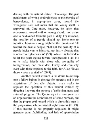 228
dealing with the natural instinct of revenge. The just
punishment of wrong or forgiveness or the exercise of
benevolence, in appropriate cases, toward the
wrongdoer does not mean that the wrong itself is
approved of. Care must, however, be taken that
repugnance toward evil or wrong should not cause
one to be diverted from the path of duty. For instance,
the hostility of a people should not incite one to
injustice, however strong might be the resentment felt
toward the hostile people. “Let not the hostility of a
people incite you to injustice. Act justly always; that
is nearer to righteousness” (5:9). While it is forbidden
to let the heart incline toward transgressors (11:114)
or to make friends with those who are guilty of
transgression, one must deal kindly and equitably
even with those opposed to the faith, for Allah “loves
those who are equitable” (60:9).
Another natural instinct is the desire to outstrip
one’s fellow beings in the race for progress and in the
acquisition of desirable objects. Islam seeks to
regulate the operation of this natural instinct by
directing it toward the purpose of achieving moral and
spiritual progress. The Quran says that everyone has
an urge toward the achievement of some purpose, but
that the proper goal toward which to direct this urge is
the progressive achievement of righteousness (2:149).
If this instinct is not properly regulated it might
generate envy, faultfinding, and lack of appreciation
 