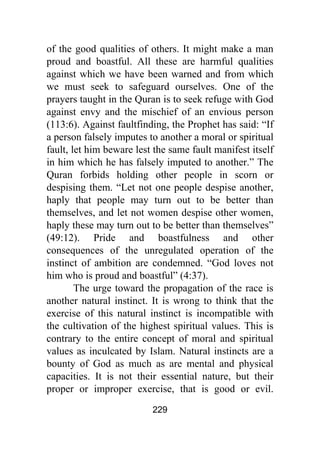 229
of the good qualities of others. It might make a man
proud and boastful. All these are harmful qualities
against which we have been warned and from which
we must seek to safeguard ourselves. One of the
prayers taught in the Quran is to seek refuge with God
against envy and the mischief of an envious person
(113:6). Against faultfinding, the Prophet has said: “If
a person falsely imputes to another a moral or spiritual
fault, let him beware lest the same fault manifest itself
in him which he has falsely imputed to another.” The
Quran forbids holding other people in scorn or
despising them. “Let not one people despise another,
haply that people may turn out to be better than
themselves, and let not women despise other women,
haply these may turn out to be better than themselves”
(49:12). Pride and boastfulness and other
consequences of the unregulated operation of the
instinct of ambition are condemned. “God loves not
him who is proud and boastful” (4:37).
The urge toward the propagation of the race is
another natural instinct. It is wrong to think that the
exercise of this natural instinct is incompatible with
the cultivation of the highest spiritual values. This is
contrary to the entire concept of moral and spiritual
values as inculcated by Islam. Natural instincts are a
bounty of God as much as are mental and physical
capacities. It is not their essential nature, but their
proper or improper exercise, that is good or evil.
 