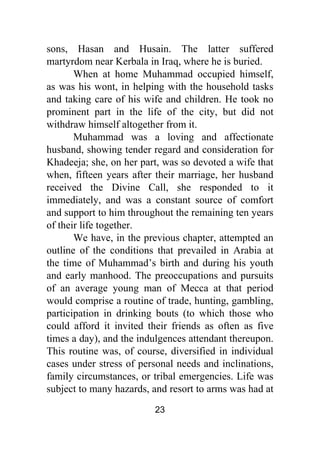 23
sons, Hasan and Husain. The latter suffered
martyrdom near Kerbala in Iraq, where he is buried.
When at home Muhammad occupied himself,
as was his wont, in helping with the household tasks
and taking care of his wife and children. He took no
prominent part in the life of the city, but did not
withdraw himself altogether from it.
Muhammad was a loving and affectionate
husband, showing tender regard and consideration for
Khadeeja; she, on her part, was so devoted a wife that
when, fifteen years after their marriage, her husband
received the Divine Call, she responded to it
immediately, and was a constant source of comfort
and support to him throughout the remaining ten years
of their life together.
We have, in the previous chapter, attempted an
outline of the conditions that prevailed in Arabia at
the time of Muhammad’s birth and during his youth
and early manhood. The preoccupations and pursuits
of an average young man of Mecca at that period
would comprise a routine of trade, hunting, gambling,
participation in drinking bouts (to which those who
could afford it invited their friends as often as five
times a day), and the indulgences attendant thereupon.
This routine was, of course, diversified in individual
cases under stress of personal needs and inclinations,
family circumstances, or tribal emergencies. Life was
subject to many hazards, and resort to arms was had at
 