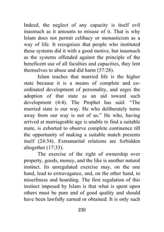 230
Indeed, the neglect of any capacity is itself evil
inasmuch as it amounts to misuse of it. That is why
Islam does not permit celibacy or monasticism as a
way of life. It recognises that people who instituted
these systems did it with a good motive, but inasmuch
as the systems offended against the principle of the
beneficent use of all faculties and capacities, they lent
themselves to abuse and did harm (57:28).
Islam teaches that married life is the higher
state because it is a means of complete and co-
ordinated development of personality, and urges the
adoption of that state as an aid toward such
development (4:4). The Prophet has said: “The
married state is our way. He who deliberately turns
away from our way is not of us.” He who, having
arrived at marriageable age is unable to find a suitable
mate, is exhorted to observe complete continence till
the opportunity of making a suitable match presents
itself (24:34). Extramarital relations are forbidden
altogether (17:33).
The exercise of the right of ownership over
property, goods, money, and the like is another natural
instinct. Its unregulated exercise may, on the one
hand, lead to extravagance, and, on the other hand, to
miserliness and hoarding. The first regulation of this
instinct imposed by Islam is that what is spent upon
others must be pure and of good quality and should
have been lawfully earned or obtained. It is only such
 