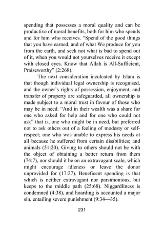 231
spending that possesses a moral quality and can be
productive of moral benefits, both for him who spends
and for him who receives. “Spend of the good things
that you have earned, and of what We produce for you
from the earth, and seek not what is bad to spend out
of it, when you would not yourselves receive it except
with closed eyes. Know that Allah is All-Sufficient,
Praiseworthy” (2:268).
The next consideration inculcated by Islam is
that though individual legal ownership is recognised,
and the owner’s rights of possession, enjoyment, and
transfer of property are safeguarded, all ownership is
made subject to a moral trust in favour of those who
may be in need. “And in their wealth was a share for
one who asked for help and for one who could not
ask” that is, one who might be in need, but preferred
not to ask others out of a feeling of modesty or self-
respect; one who was unable to express his needs at
all because he suffered from certain disabilities; and
animals (51:20). Giving to others should not be with
the object of obtaining a better return from them
(74:7), nor should it be on an extravagant scale, which
might encourage idleness or leave the donor
unprovided for (17:27). Beneficent spending is that
which is neither extravagant nor parsimonious, but
keeps to the middle path (25:68). Niggardliness is
condemned (4:38), and hoarding is accounted a major
sin, entailing severe punishment (9:34⎯35).
 