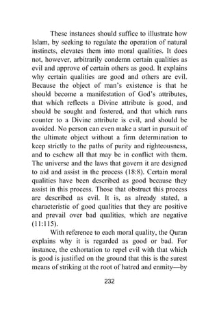 232
These instances should suffice to illustrate how
Islam, by seeking to regulate the operation of natural
instincts, elevates them into moral qualities. It does
not, however, arbitrarily condemn certain qualities as
evil and approve of certain others as good. It explains
why certain qualities are good and others are evil.
Because the object of man’s existence is that he
should become a manifestation of God’s attributes,
that which reflects a Divine attribute is good, and
should be sought and fostered, and that which runs
counter to a Divine attribute is evil, and should be
avoided. No person can even make a start in pursuit of
the ultimate object without a firm determination to
keep strictly to the paths of purity and righteousness,
and to eschew all that may be in conflict with them.
The universe and the laws that govern it are designed
to aid and assist in the process (18:8). Certain moral
qualities have been described as good because they
assist in this process. Those that obstruct this process
are described as evil. It is, as already stated, a
characteristic of good qualities that they are positive
and prevail over bad qualities, which are negative
(11:115).
With reference to each moral quality, the Quran
explains why it is regarded as good or bad. For
instance, the exhortation to repel evil with that which
is good is justified on the ground that this is the surest
means of striking at the root of hatred and enmity⎯by
 