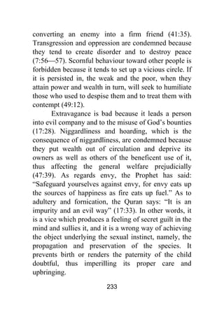 233
converting an enemy into a firm friend (41:35).
Transgression and oppression are condemned because
they tend to create disorder and to destroy peace
(7:56⎯57). Scornful behaviour toward other people is
forbidden because it tends to set up a vicious circle. If
it is persisted in, the weak and the poor, when they
attain power and wealth in turn, will seek to humiliate
those who used to despise them and to treat them with
contempt (49:12).
Extravagance is bad because it leads a person
into evil company and to the misuse of God’s bounties
(17:28). Niggardliness and hoarding, which is the
consequence of niggardliness, are condemned because
they put wealth out of circulation and deprive its
owners as well as others of the beneficent use of it,
thus affecting the general welfare prejudicially
(47:39). As regards envy, the Prophet has said:
“Safeguard yourselves against envy, for envy eats up
the sources of happiness as fire eats up fuel.” As to
adultery and fornication, the Quran says: “It is an
impurity and an evil way” (17:33). In other words, it
is a vice which produces a feeling of secret guilt in the
mind and sullies it, and it is a wrong way of achieving
the object underlying the sexual instinct, namely, the
propagation and preservation of the species. It
prevents birth or renders the paternity of the child
doubtful, thus imperilling its proper care and
upbringing.
 