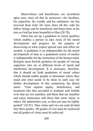 234
Benevolence and beneficence are incumbent
upon man, since all that he possesses⎯his faculties,
his capacities, his wealth, and his substance⎯he has
received from God. He must share all this with his
fellow beings and be beneficent and benevolent in his
turn as God has been bountiful to Him (28:78).
Islam has set up a gradation in moral qualities
which enables a person to take stock of his moral
development and progress for the purpose of
discovering in what respect special care and effort are
needed. A gradation is an indispensable for the moral
development of man as a graduated course of studies
is indispensable for the instruction of the human mind.
Religion must furnish guidance for people of varying
capacities who are at different levels of moral and
intellectual development. It is necessary, therefore,
that it should set forth gradations of moral values
which should enable people to determine where they
stand and what needs to be done in each case for
further development. In this connection, the Quran
states: “God enjoins equity, beneficence, and
treatment like that accorded to kindred; and forbids
evils that are not manifest, and those that are manifest
and cause annoyance and those that cause injury to
others. He admonishes you, so that you may be rightly
guided” (16:91). Thus virtue and vice are each divided
into three grades. All grades of vice must be eschewed
and all grades of virtue must be achieved.
 