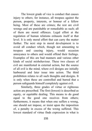 235
The lowest grade of vice is conduct that causes
injury to others; for instance, all trespass against the
person, property, interests, or honour of a fellow
being. Most of these are crimes; the rest are civil
wrongs and are punishable or remediable as such; all
of them are moral offences. Legal effort at the
regulation of human relations exhausts itself at that
level. It is only moral effort that can carry the matter
further. The next step in moral development is to
avoid all conduct which, though not amounting to
trespass and causing injury, would occasion
annoyance to others and would offend their feelings.
Examples of this are bad manners and various other
kinds of social misbehaviour. These two classes of
evil are manifested in external action, but the source
of all evil is the mind, where evil designs are initially
harboured and later issue into action. The third
prohibition relates to all such thoughts and designs. It
is only when these are controlled and barred that a
person safeguards himself completely against evil.
Similarly, three grades of virtue or righteous
action are prescribed. The first (lowest) is described as
equity, or equitable dealing. This means to do good
equal to the good one receives from others;
furthermore, it means that when one suffers a wrong,
one should not impose, or insist upon the imposition
of, a penalty in excess of the wrong suffered. This
lowest standard of virtue finds expression in what is
 