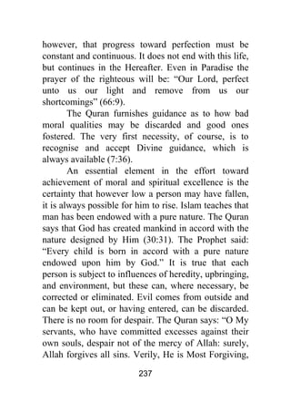 237
however, that progress toward perfection must be
constant and continuous. It does not end with this life,
but continues in the Hereafter. Even in Paradise the
prayer of the righteous will be: “Our Lord, perfect
unto us our light and remove from us our
shortcomings” (66:9).
The Quran furnishes guidance as to how bad
moral qualities may be discarded and good ones
fostered. The very first necessity, of course, is to
recognise and accept Divine guidance, which is
always available (7:36).
An essential element in the effort toward
achievement of moral and spiritual excellence is the
certainty that however low a person may have fallen,
it is always possible for him to rise. Islam teaches that
man has been endowed with a pure nature. The Quran
says that God has created mankind in accord with the
nature designed by Him (30:31). The Prophet said:
“Every child is born in accord with a pure nature
endowed upon him by God.” It is true that each
person is subject to influences of heredity, upbringing,
and environment, but these can, where necessary, be
corrected or eliminated. Evil comes from outside and
can be kept out, or having entered, can be discarded.
There is no room for despair. The Quran says: “O My
servants, who have committed excesses against their
own souls, despair not of the mercy of Allah: surely,
Allah forgives all sins. Verily, He is Most Forgiving,
 