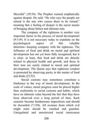 238
Merciful” (39:54). The Prophet warned emphatically
against despair. He said: “He who says the people are
ruined is the one who causes them to be ruined,”
meaning that a feeling of despair is the surest means
of bringing about failure and ultimate ruin.
The company of the righteous is another very
important factor in the process of moral development
(9:119). It is not necessary today to expatiate on the
psychological aspect of this valuable
direction⎯keeping company with the righteous. The
influence of food and drink on moral and spiritual
development has not yet been fully recognised, but it
is clear, at least, that food and drink are directly
related to physical health and growth, and these in
their turn are surely related to moral and spiritual
development. The Quran says that righteous conduct
is promoted by observing purity in the matter of food
and drink (23:52).
Social customs may sometimes constitute a
hindrance in the way of moral development. In the
scale of values, moral progress must be placed higher
than conformity to social customs and habits, which
have no inherent value beyond the fact that they have
been observed over a long period of time. Such
customs become burdensome impositions and should
be discarded (7:158). All avenues from which evil
might enter should be watched and guarded.
Unregulated and unrestricted social intercourse
 