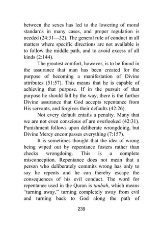 239
between the sexes has led to the lowering of moral
standards in many cases, and proper regulation is
needed (24:31⎯32). The general rule of conduct in all
matters where specific directions are not available is
to follow the middle path, and to avoid excess of all
kinds (2:144).
The greatest comfort, however, is to be found in
the assurance that man has been created for the
purpose of becoming a manifestation of Divine
attributes (51:57). This means that he is capable of
achieving that purpose. If in the pursuit of that
purpose he should fall by the way, there is the further
Divine assurance that God accepts repentance from
His servants, and forgives their defaults (42:26).
Not every default entails a penalty. Many that
we are not even conscious of are overlooked (42:31).
Punishment follows upon deliberate wrongdoing, but
Divine Mercy encompasses everything (7:157).
It is sometimes thought that the idea of wrong
being wiped out by repentance fosters rather than
checks wrongdoing. This is a complete
misconception. Repentance does not mean that a
person who deliberately commits wrong has only to
say he repents and he can thereby escape the
consequences of his evil conduct. The word for
repentance used in the Quran is taubah, which means
“turning away,” turning completely away from evil
and turning back to God along the path of
 