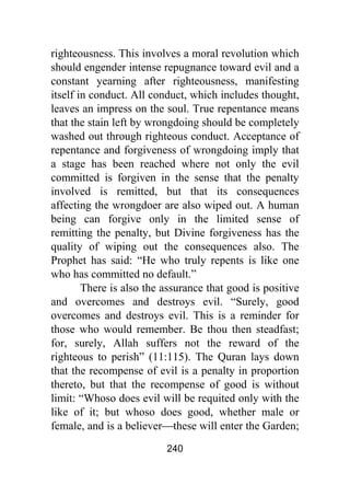 240
righteousness. This involves a moral revolution which
should engender intense repugnance toward evil and a
constant yearning after righteousness, manifesting
itself in conduct. All conduct, which includes thought,
leaves an impress on the soul. True repentance means
that the stain left by wrongdoing should be completely
washed out through righteous conduct. Acceptance of
repentance and forgiveness of wrongdoing imply that
a stage has been reached where not only the evil
committed is forgiven in the sense that the penalty
involved is remitted, but that its consequences
affecting the wrongdoer are also wiped out. A human
being can forgive only in the limited sense of
remitting the penalty, but Divine forgiveness has the
quality of wiping out the consequences also. The
Prophet has said: “He who truly repents is like one
who has committed no default.”
There is also the assurance that good is positive
and overcomes and destroys evil. “Surely, good
overcomes and destroys evil. This is a reminder for
those who would remember. Be thou then steadfast;
for, surely, Allah suffers not the reward of the
righteous to perish” (11:115). The Quran lays down
that the recompense of evil is a penalty in proportion
thereto, but that the recompense of good is without
limit: “Whoso does evil will be requited only with the
like of it; but whoso does good, whether male or
female, and is a believer⎯these will enter the Garden;
 