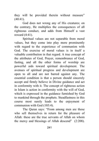 241
they will be provided therein without measure”
(40:41).
God does not wrong any of His creatures; on
the contrary, He multiplies the consequences of all
righteous conduct, and adds from Himself a vast
reward (4:41).
Spiritual values are not separable from moral
values, but they come into play more prominently
with regard to the experience of communion with
God. The exercise of moral values is in itself a
valuable contribution in that regard. A true concept of
the attributes of God, Prayer, remembrance of God,
fasting, and all the other forms of worship are
powerful aids toward spiritual development. The
avenues of spiritual progress and development are
open to all and are not barred against any. The
essential condition is that a person should sincerely
accept and firmly believe in Divine guidance and act
in conformity with it. The concept of righteous action
in Islam is action in conformity with the will of God,
which is expressed in the guidance furnished by God
to mankind through the prophets. Steadfastness in this
course most surely leads to the enjoyment of
communion with God (103:4).
The Quran says: “From among men are those
who sell themselves in return for the pleasure of
Allah: these are the true servants of Allah on whom
the mercy and blessings of Allah descend” (2:208).
 