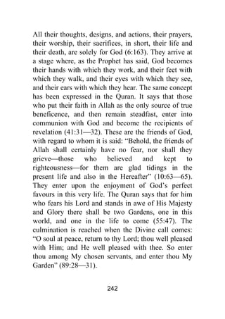 242
All their thoughts, designs, and actions, their prayers,
their worship, their sacrifices, in short, their life and
their death, are solely for God (6:163). They arrive at
a stage where, as the Prophet has said, God becomes
their hands with which they work, and their feet with
which they walk, and their eyes with which they see,
and their ears with which they hear. The same concept
has been expressed in the Quran. It says that those
who put their faith in Allah as the only source of true
beneficence, and then remain steadfast, enter into
communion with God and become the recipients of
revelation (41:31⎯32). These are the friends of God,
with regard to whom it is said: “Behold, the friends of
Allah shall certainly have no fear, nor shall they
grieve⎯those who believed and kept to
righteousness⎯for them are glad tidings in the
present life and also in the Hereafter” (10:63⎯65).
They enter upon the enjoyment of God’s perfect
favours in this very life. The Quran says that for him
who fears his Lord and stands in awe of His Majesty
and Glory there shall be two Gardens, one in this
world, and one in the life to come (55:47). The
culmination is reached when the Divine call comes:
“O soul at peace, return to thy Lord; thou well pleased
with Him; and He well pleased with thee. So enter
thou among My chosen servants, and enter thou My
Garden” (89:28⎯31).
 