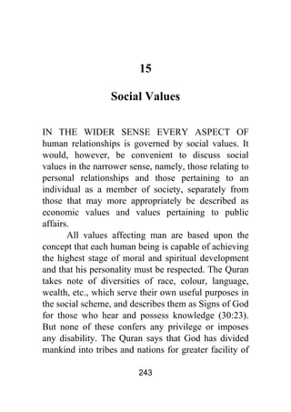 243
15
Social Values
IN THE WIDER SENSE EVERY ASPECT OF
human relationships is governed by social values. It
would, however, be convenient to discuss social
values in the narrower sense, namely, those relating to
personal relationships and those pertaining to an
individual as a member of society, separately from
those that may more appropriately be described as
economic values and values pertaining to public
affairs.
All values affecting man are based upon the
concept that each human being is capable of achieving
the highest stage of moral and spiritual development
and that his personality must be respected. The Quran
takes note of diversities of race, colour, language,
wealth, etc., which serve their own useful purposes in
the social scheme, and describes them as Signs of God
for those who hear and possess knowledge (30:23).
But none of these confers any privilege or imposes
any disability. The Quran says that God has divided
mankind into tribes and nations for greater facility of
 