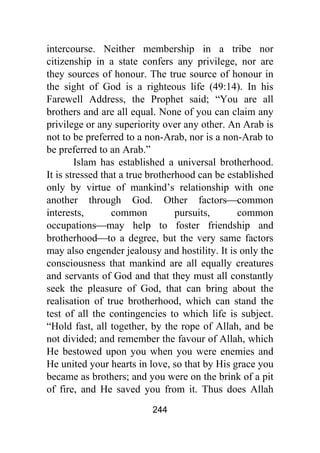 244
intercourse. Neither membership in a tribe nor
citizenship in a state confers any privilege, nor are
they sources of honour. The true source of honour in
the sight of God is a righteous life (49:14). In his
Farewell Address, the Prophet said; “You are all
brothers and are all equal. None of you can claim any
privilege or any superiority over any other. An Arab is
not to be preferred to a non-Arab, nor is a non-Arab to
be preferred to an Arab.”
Islam has established a universal brotherhood.
It is stressed that a true brotherhood can be established
only by virtue of mankind’s relationship with one
another through God. Other factors⎯common
interests, common pursuits, common
occupations⎯may help to foster friendship and
brotherhood⎯to a degree, but the very same factors
may also engender jealousy and hostility. It is only the
consciousness that mankind are all equally creatures
and servants of God and that they must all constantly
seek the pleasure of God, that can bring about the
realisation of true brotherhood, which can stand the
test of all the contingencies to which life is subject.
“Hold fast, all together, by the rope of Allah, and be
not divided; and remember the favour of Allah, which
He bestowed upon you when you were enemies and
He united your hearts in love, so that by His grace you
became as brothers; and you were on the brink of a pit
of fire, and He saved you from it. Thus does Allah
 