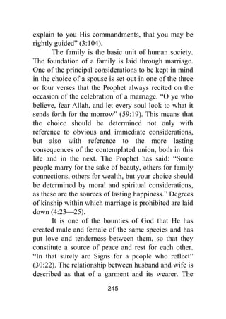 245
explain to you His commandments, that you may be
rightly guided” (3:104).
The family is the basic unit of human society.
The foundation of a family is laid through marriage.
One of the principal considerations to be kept in mind
in the choice of a spouse is set out in one of the three
or four verses that the Prophet always recited on the
occasion of the celebration of a marriage. “O ye who
believe, fear Allah, and let every soul look to what it
sends forth for the morrow” (59:19). This means that
the choice should be determined not only with
reference to obvious and immediate considerations,
but also with reference to the more lasting
consequences of the contemplated union, both in this
life and in the next. The Prophet has said: “Some
people marry for the sake of beauty, others for family
connections, others for wealth, but your choice should
be determined by moral and spiritual considerations,
as these are the sources of lasting happiness.” Degrees
of kinship within which marriage is prohibited are laid
down (4:23⎯25).
It is one of the bounties of God that He has
created male and female of the same species and has
put love and tenderness between them, so that they
constitute a source of peace and rest for each other.
“In that surely are Signs for a people who reflect”
(30:22). The relationship between husband and wife is
described as that of a garment and its wearer. The
 