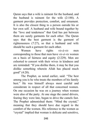 246
Quran says that a wife is raiment for the husband, and
the husband is raiment for the wife (2:188). A
garment provides protection, comfort, and ornament.
It is also the closest thing to a person outside his or
her own self. A husband and wife bound together by
the “love and tenderness” that God has put between
them are surely garments for each other. The Quran
says that the best garment is the garment of
righteousness (7:27), so that a husband and wife
should be such a garment for each other.
Women have rights vis-à-vis men
corresponding to those that men have vis-à-vis women
on a basis of fairness and equity (2:229). Men are
exhorted to consort with their wives in kindness and
are reminded: “If you dislike them, it may be that you
dislike something wherein Allah has placed much
good” (4:20).
The Prophet, as noted earlier, said: “The best
among you is he who treats the members of his family
best.” He was himself always most careful and
considerate in respect of all that concerned women.
On one occasion he was on a journey when women
were also of the party. At one stage the camel drivers,
fearing they were late, began to drive the camels fast.
The Prophet admonished them: “Mind the crystal,”
meaning that they should have due regard to the
comfort of the women. His reference to the women as
“crystal” implied that woman is delicate and sensitive,
 