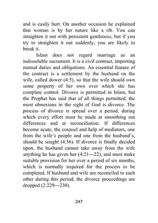 247
and is easily hurt. On another occasion he explained
that woman is by her nature like a rib. You can
straighten it out with persistent gentleness, but if you
try to straighten it out suddenly, you are likely to
break it.
Islam does not regard marriage as an
indissoluble sacrament. It is a civil contract, importing
mutual duties and obligations. An essential feature of
the contract is a settlement by the husband on the
wife, called dower (4:5), so that the wife should own
some property of her own over which she has
complete control. Divorce is permitted in Islam, but
the Prophet has said that of all things permitted, the
most obnoxious in the sight of God is divorce. The
process of divorce is spread over a period, during
which every effort must be made at smoothing out
differences and at reconciliation. If differences
become acute, the counsel and help of mediators, one
from the wife’s people and one from the husband’s,
should be sought (4:36). If divorce is finally decided
upon, the husband cannot take away from the wife
anything he has given her (4:21⎯22), and must make
suitable provision for her over a period of six months,
which is normally required for the process to be
completed. If husband and wife are reconciled to each
other during this period, the divorce proceedings are
dropped (2:229⎯230).
 