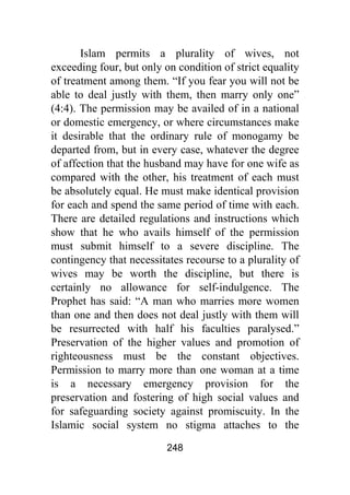 248
Islam permits a plurality of wives, not
exceeding four, but only on condition of strict equality
of treatment among them. “If you fear you will not be
able to deal justly with them, then marry only one”
(4:4). The permission may be availed of in a national
or domestic emergency, or where circumstances make
it desirable that the ordinary rule of monogamy be
departed from, but in every case, whatever the degree
of affection that the husband may have for one wife as
compared with the other, his treatment of each must
be absolutely equal. He must make identical provision
for each and spend the same period of time with each.
There are detailed regulations and instructions which
show that he who avails himself of the permission
must submit himself to a severe discipline. The
contingency that necessitates recourse to a plurality of
wives may be worth the discipline, but there is
certainly no allowance for self-indulgence. The
Prophet has said: “A man who marries more women
than one and then does not deal justly with them will
be resurrected with half his faculties paralysed.”
Preservation of the higher values and promotion of
righteousness must be the constant objectives.
Permission to marry more than one woman at a time
is a necessary emergency provision for the
preservation and fostering of high social values and
for safeguarding society against promiscuity. In the
Islamic social system no stigma attaches to the
 