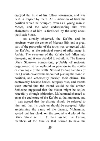 25
enjoyed the trust of his fellow townsmen, and was
held in respect by them. An illustration of both the
position which he occupied even as a young man in
Mecca, and the wise understanding that was
characteristic of him is furnished by the story about
the Black Stone.
As already observed, the Ka’aba and its
precincts were the center of Meccan life, and a great
part of the prosperity of the town was connected with
the Ka’aba, as the principal resort of pilgrimage in
Arabia. The structure of the Ka’aba had fallen into
disrepair, and it was decided to rebuild it. The famous
Black Stone⎯a cornerstone, probably of meteoric
origin⎯had to be replaced in position in the south-
eastern angle of the walls. Several leading families of
the Qureish coveted the honour of placing the stone in
position, and vehemently pressed their claims. The
controversy became heated, tempers rose, and threats
were uttered that the sword would be the arbiter.
Someone suggested that the matter might be settled
peacefully through arbitration. Muhammad chanced to
enter the enclosure of the Ka’aba at that moment, and
it was agreed that the dispute should be referred to
him, and that his decision should be accepted. After
ascertaining the cause of the dispute, Muhammad
spread out his cloak on the ground and placed the
Black Stone on it. He then invited the leading
members of the families that desired to have the
 