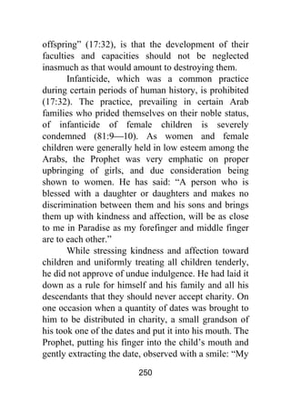 250
offspring” (17:32), is that the development of their
faculties and capacities should not be neglected
inasmuch as that would amount to destroying them.
Infanticide, which was a common practice
during certain periods of human history, is prohibited
(17:32). The practice, prevailing in certain Arab
families who prided themselves on their noble status,
of infanticide of female children is severely
condemned (81:9⎯10). As women and female
children were generally held in low esteem among the
Arabs, the Prophet was very emphatic on proper
upbringing of girls, and due consideration being
shown to women. He has said: “A person who is
blessed with a daughter or daughters and makes no
discrimination between them and his sons and brings
them up with kindness and affection, will be as close
to me in Paradise as my forefinger and middle finger
are to each other.”
While stressing kindness and affection toward
children and uniformly treating all children tenderly,
he did not approve of undue indulgence. He had laid it
down as a rule for himself and his family and all his
descendants that they should never accept charity. On
one occasion when a quantity of dates was brought to
him to be distributed in charity, a small grandson of
his took one of the dates and put it into his mouth. The
Prophet, putting his finger into the child’s mouth and
gently extracting the date, observed with a smile: “My
 