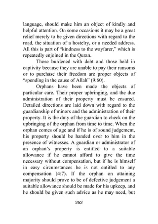 252
language, should make him an object of kindly and
helpful attention. On some occasions it may be a great
relief merely to be given directions with regard to the
road, the situation of a hostelry, or a needed address.
All this is part of “kindness to the wayfarer,” which is
repeatedly enjoined in the Quran.
Those burdened with debt and those held in
captivity because they are unable to pay their ransoms
or to purchase their freedom are proper objects of
“spending in the cause of Allah” (9:60).
Orphans have been made the objects of
particular care. Their proper upbringing, and the due
administration of their property must be ensured.
Detailed directions are laid down with regard to the
guardianship of minors and the administration of their
property. It is the duty of the guardian to check on the
upbringing of the orphan from time to time. When the
orphan comes of age and if he is of sound judgement,
his property should be handed over to him in the
presence of witnesses. A guardian or administrator of
an orphan’s property is entitled to a suitable
allowance if he cannot afford to give the time
necessary without compensation, but if he is himself
in easy circumstances he is not entitled to any
compensation (4:7). If the orphan on attaining
majority should prove to be of defective judgement a
suitable allowance should be made for his upkeep, and
he should be given such advice as he may need, but
 