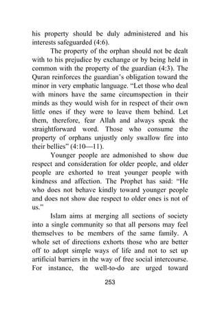 253
his property should be duly administered and his
interests safeguarded (4:6).
The property of the orphan should not be dealt
with to his prejudice by exchange or by being held in
common with the property of the guardian (4:3). The
Quran reinforces the guardian’s obligation toward the
minor in very emphatic language. “Let those who deal
with minors have the same circumspection in their
minds as they would wish for in respect of their own
little ones if they were to leave them behind. Let
them, therefore, fear Allah and always speak the
straightforward word. Those who consume the
property of orphans unjustly only swallow fire into
their bellies” (4:10⎯11).
Younger people are admonished to show due
respect and consideration for older people, and older
people are exhorted to treat younger people with
kindness and affection. The Prophet has said: “He
who does not behave kindly toward younger people
and does not show due respect to older ones is not of
us.”
Islam aims at merging all sections of society
into a single community so that all persons may feel
themselves to be members of the same family. A
whole set of directions exhorts those who are better
off to adopt simple ways of life and not to set up
artificial barriers in the way of free social intercourse.
For instance, the well-to-do are urged toward
 