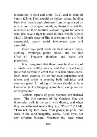 254
moderation in food and drink (7:32), and to shun all
vanity (23:4). They should be neither stingy, holding
back their wealth and substance from being shared by
others, nor extravagant, indulging themselves and the
members of their families without regard for others
who also have a right to share in their wealth (25:68;
51:20). Simple ways of life, dispensing with artificial
ceremonial, render social intercourse easy and
agreeable.
Islam lays great stress on cleanliness of body,
clothing, dwellings, public places, and the like
(74:5⎯6). Frequent ablutions and baths are
prescribed.
It is recognised that there must be diversity of
all kinds in a healthy society, and that it is not only
futile but harmful to covet that in which others excel.
Each must exercise his or her own capacities and
talents and strive to promote both individual and
common good. All asking of favours should be from
God alone (4:33). Begging is prohibited except in case
of extreme need.
Various aspects of good manners are insisted
upon. “The true servants of the Gracious One are
those who walk in the earth with dignity, and when
they are addressed rudely they say: ‘Peace’” (25:64).
“Turn not thy face away from people in pride, nor
walk in the earth haughtily; surely, Allah loves not
any arrogant boaster. Moderate thy pace when
 