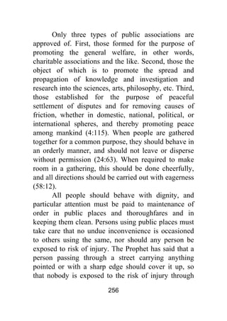 256
Only three types of public associations are
approved of. First, those formed for the purpose of
promoting the general welfare, in other words,
charitable associations and the like. Second, those the
object of which is to promote the spread and
propagation of knowledge and investigation and
research into the sciences, arts, philosophy, etc. Third,
those established for the purpose of peaceful
settlement of disputes and for removing causes of
friction, whether in domestic, national, political, or
international spheres, and thereby promoting peace
among mankind (4:115). When people are gathered
together for a common purpose, they should behave in
an orderly manner, and should not leave or disperse
without permission (24:63). When required to make
room in a gathering, this should be done cheerfully,
and all directions should be carried out with eagerness
(58:12).
All people should behave with dignity, and
particular attention must be paid to maintenance of
order in public places and thoroughfares and in
keeping them clean. Persons using public places must
take care that no undue inconvenience is occasioned
to others using the same, nor should any person be
exposed to risk of injury. The Prophet has said that a
person passing through a street carrying anything
pointed or with a sharp edge should cover it up, so
that nobody is exposed to the risk of injury through
 