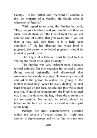 258
Cathay.” He has further said: “A word of wisdom is
the lost property of a Muslim. He should seize it
wherever he finds it.”
With regard to servants, the Prophet has said;
“They are your brothers, and you should treat them as
such. Provide them with the kind of food that you eat
and the kind of clothes that you wear, and if you set
them a hard task, join them in it to help them
complete it.” He has directed that when food is
prepared, the person who helped prepare it should be
invited to partake of it.
The wages of a labourer must be paid to him
“before the sweat dries upon his body.”
The Prophet was very insistent upon kindness
toward animals. On one occasion he noticed a dove
flying around agitatedly, and discovered that
somebody had caught its young. He was very annoyed
and asked the person to restore the young to the
mother immediately. When he saw a donkey that had
been branded on the face, he said that this was a cruel
practice. If branding be necessary, the Prophet pointed
out, it must be done on the leg, where the muscles are
not so sensitive. No animal, he added, should be
beaten on the face, as the face is a most sensitive part
of the body.
Perhaps the most comprehensive directive
within the domain of social values is: “Help one
another in righteousness and virtue; but help not one
 