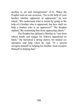 259
another in sin and transgression” (5:3). When the
Prophet said on one occasion, “Go to the help of your
brother whether oppressor or oppressed,” he was
asked, “We understand what is meant by going to the
help of a brother who is oppressed, but how shall we
help a brother who is an oppressor?” The Prophet
replied, “By restraining him from oppressing others.”
The Prophet has defined a Muslim as “one from
whose hands and tongue his fellows apprehend no
harm.” He furnished a strong motive for mutual co-
operation and help when he said, “If a person
occupies himself in helping his brother, God occupies
Himself in helping him.”
 