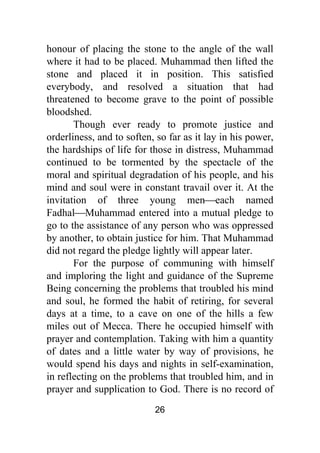26
honour of placing the stone to the angle of the wall
where it had to be placed. Muhammad then lifted the
stone and placed it in position. This satisfied
everybody, and resolved a situation that had
threatened to become grave to the point of possible
bloodshed.
Though ever ready to promote justice and
orderliness, and to soften, so far as it lay in his power,
the hardships of life for those in distress, Muhammad
continued to be tormented by the spectacle of the
moral and spiritual degradation of his people, and his
mind and soul were in constant travail over it. At the
invitation of three young men⎯each named
Fadhal⎯Muhammad entered into a mutual pledge to
go to the assistance of any person who was oppressed
by another, to obtain justice for him. That Muhammad
did not regard the pledge lightly will appear later.
For the purpose of communing with himself
and imploring the light and guidance of the Supreme
Being concerning the problems that troubled his mind
and soul, he formed the habit of retiring, for several
days at a time, to a cave on one of the hills a few
miles out of Mecca. There he occupied himself with
prayer and contemplation. Taking with him a quantity
of dates and a little water by way of provisions, he
would spend his days and nights in self-examination,
in reflecting on the problems that troubled him, and in
prayer and supplication to God. There is no record of
 