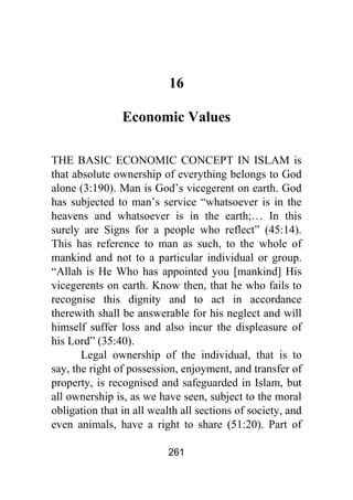 261
16
Economic Values
THE BASIC ECONOMIC CONCEPT IN ISLAM is
that absolute ownership of everything belongs to God
alone (3:190). Man is God’s vicegerent on earth. God
has subjected to man’s service “whatsoever is in the
heavens and whatsoever is in the earth;… In this
surely are Signs for a people who reflect” (45:14).
This has reference to man as such, to the whole of
mankind and not to a particular individual or group.
“Allah is He Who has appointed you [mankind] His
vicegerents on earth. Know then, that he who fails to
recognise this dignity and to act in accordance
therewith shall be answerable for his neglect and will
himself suffer loss and also incur the displeasure of
his Lord” (35:40).
Legal ownership of the individual, that is to
say, the right of possession, enjoyment, and transfer of
property, is recognised and safeguarded in Islam, but
all ownership is, as we have seen, subject to the moral
obligation that in all wealth all sections of society, and
even animals, have a right to share (51:20). Part of
 