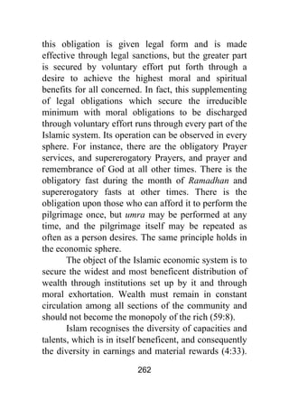 262
this obligation is given legal form and is made
effective through legal sanctions, but the greater part
is secured by voluntary effort put forth through a
desire to achieve the highest moral and spiritual
benefits for all concerned. In fact, this supplementing
of legal obligations which secure the irreducible
minimum with moral obligations to be discharged
through voluntary effort runs through every part of the
Islamic system. Its operation can be observed in every
sphere. For instance, there are the obligatory Prayer
services, and supererogatory Prayers, and prayer and
remembrance of God at all other times. There is the
obligatory fast during the month of Ramadhan and
supererogatory fasts at other times. There is the
obligation upon those who can afford it to perform the
pilgrimage once, but umra may be performed at any
time, and the pilgrimage itself may be repeated as
often as a person desires. The same principle holds in
the economic sphere.
The object of the Islamic economic system is to
secure the widest and most beneficent distribution of
wealth through institutions set up by it and through
moral exhortation. Wealth must remain in constant
circulation among all sections of the community and
should not become the monopoly of the rich (59:8).
Islam recognises the diversity of capacities and
talents, which is in itself beneficent, and consequently
the diversity in earnings and material rewards (4:33).
 